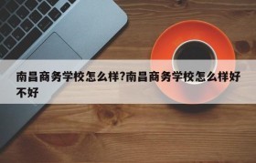 南昌商务学校怎么样?南昌商务学校怎么样好不好